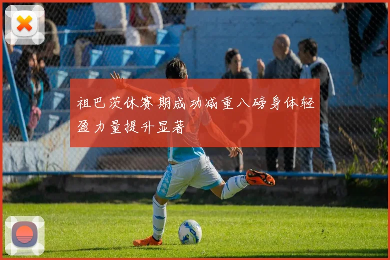 祖巴茨休赛期成功减重八磅身体轻盈力量提升显著