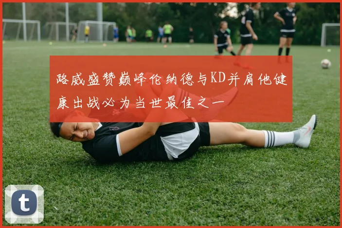 路威盛赞巅峰伦纳德与KD并肩他健康出战必为当世最佳之一