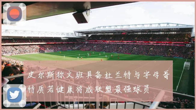 皮尔斯称文班具备杜兰特与字母哥特质若健康将成联盟最强球员