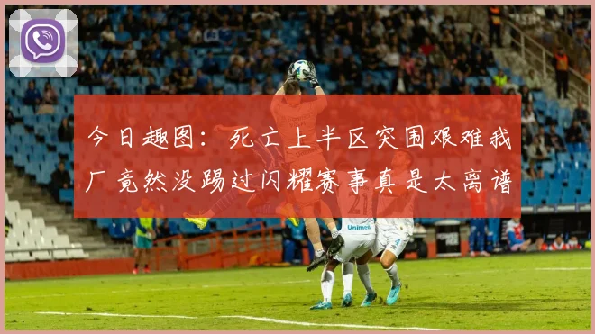 今日趣图：死亡上半区突围艰难我厂竟然没踢过闪耀赛事真是太离谱了