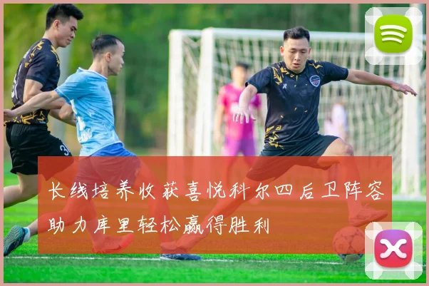 长线培养收获喜悦科尔四后卫阵容助力库里轻松赢得胜利