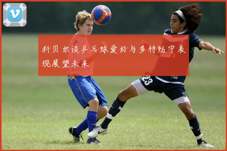 科贝尔谈乒乓球爱好与多特防守表现展望未来