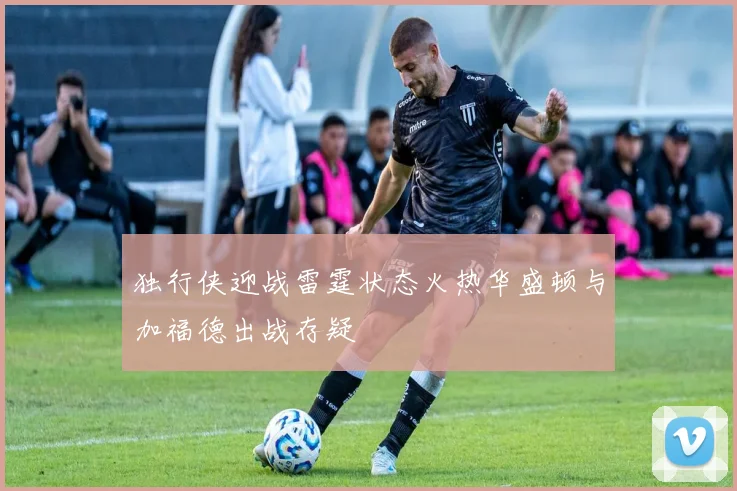 独行侠迎战雷霆状态火热华盛顿与加福德出战存疑