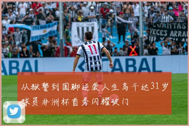 从狱警到国脚逆袭人生乌干达31岁球员非洲杯首秀闪耀破门