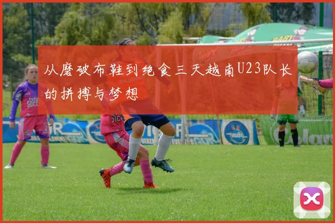 从磨破布鞋到绝食三天越南U23队长的拼搏与梦想