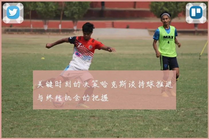 关键时刻的决策哈克斯谈持球推进与终结机会的把握