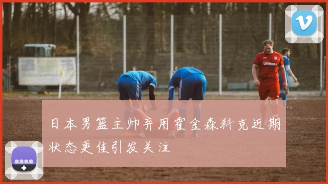 日本男篮主帅弃用霍金森科克近期状态更佳引发关注