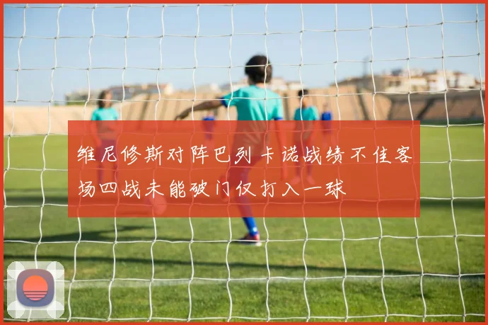 维尼修斯对阵巴列卡诺战绩不佳客场四战未能破门仅打入一球