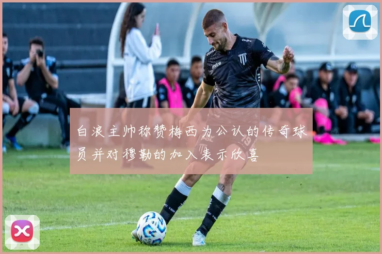 白浪主帅称赞梅西为公认的传奇球员并对穆勒的加入表示欣喜