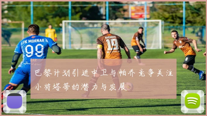 巴黎计划引进中卫与帕乔竞争关注小将塔蒂的潜力与发展
