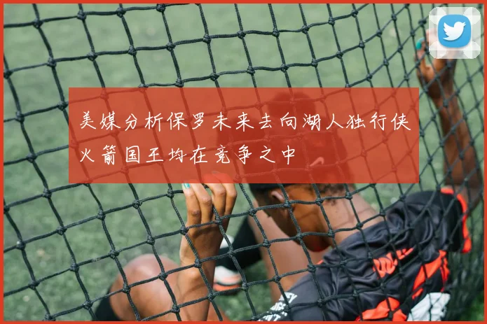 美媒分析保罗未来去向湖人独行侠火箭国王均在竞争之中