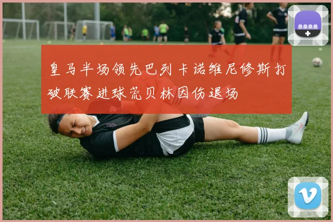 皇马半场领先巴列卡诺维尼修斯打破联赛进球荒贝林因伤退场