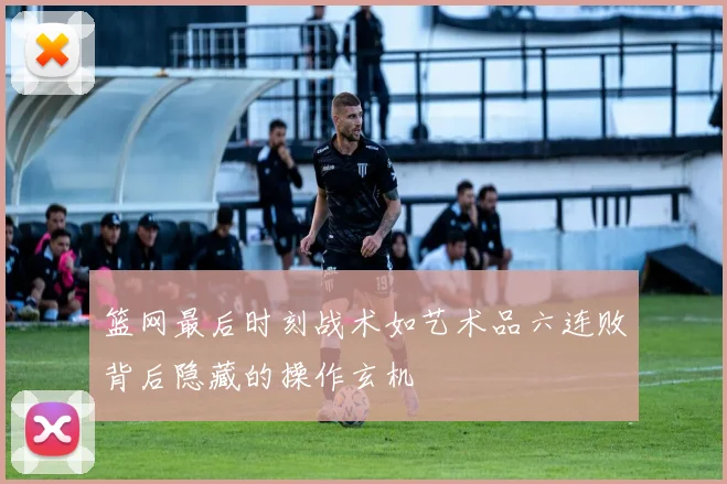 篮网最后时刻战术如艺术品六连败背后隐藏的操作玄机