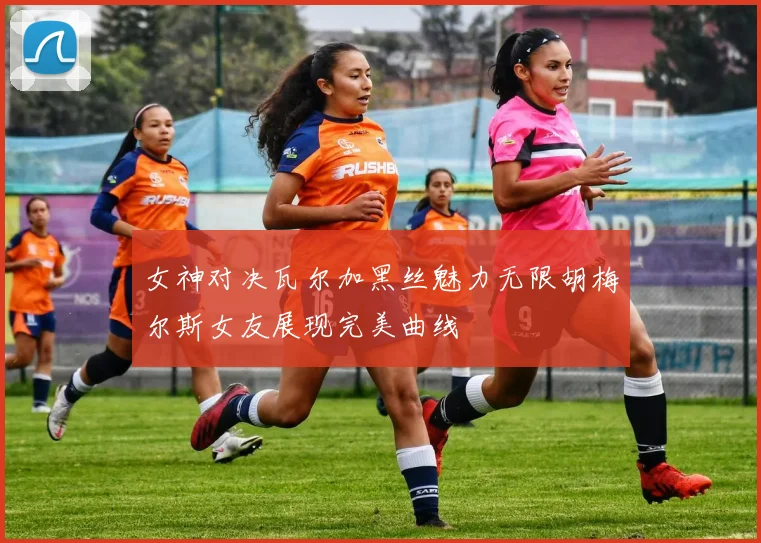 女神对决瓦尔加黑丝魅力无限胡梅尔斯女友展现完美曲线