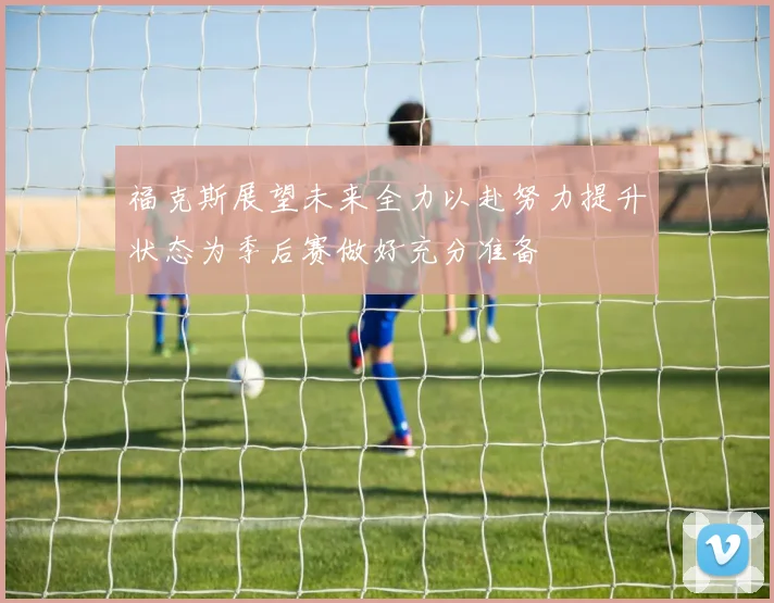 福克斯展望未来全力以赴努力提升状态为季后赛做好充分准备