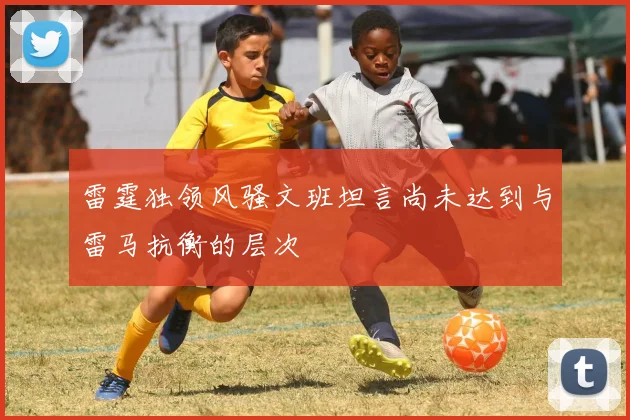 雷霆独领风骚文班坦言尚未达到与雷马抗衡的层次