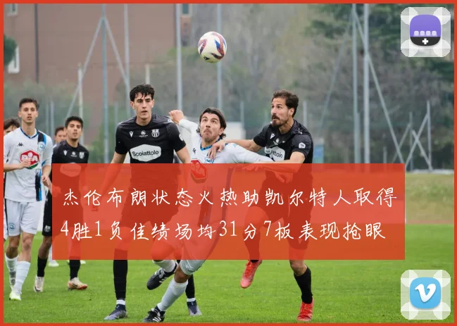 杰伦布朗状态火热助凯尔特人取得4胜1负佳绩场均31分7板表现抢眼