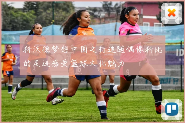 科沃德梦想中国之行追随偶像科比的足迹感受篮球文化魅力