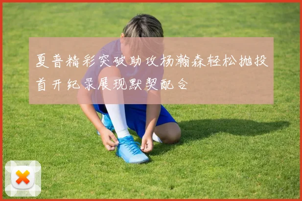 夏普精彩突破助攻杨瀚森轻松抛投首开纪录展现默契配合