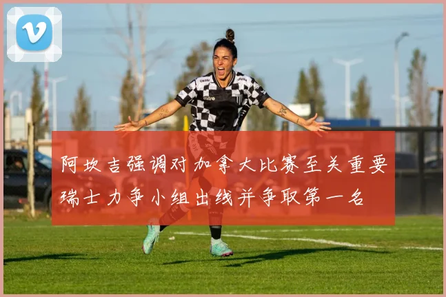 阿坎吉强调对加拿大比赛至关重要瑞士力争小组出线并争取第一名