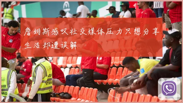 詹姆斯感叹社交媒体压力只想分享生活却遭误解