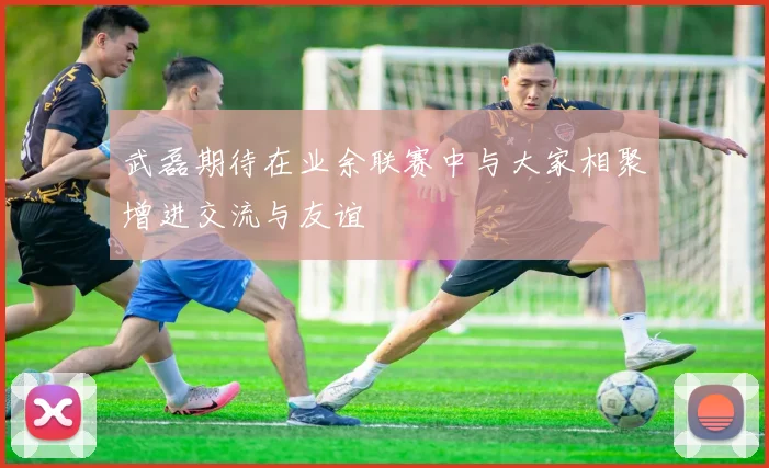 武磊期待在业余联赛中与大家相聚增进交流与友谊