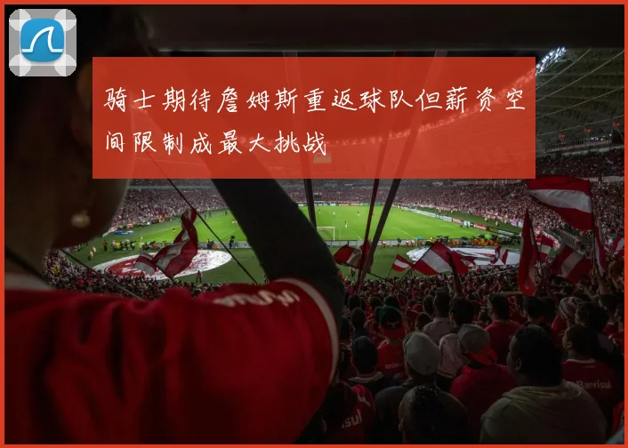 骑士期待詹姆斯重返球队但薪资空间限制成最大挑战