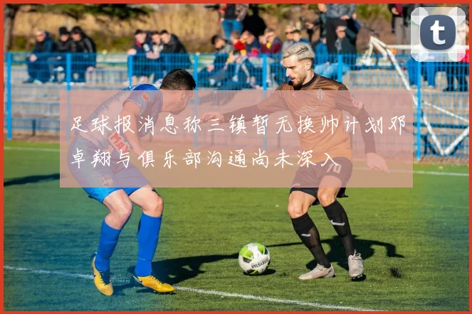 足球报消息称三镇暂无换帅计划邓卓翔与俱乐部沟通尚未深入