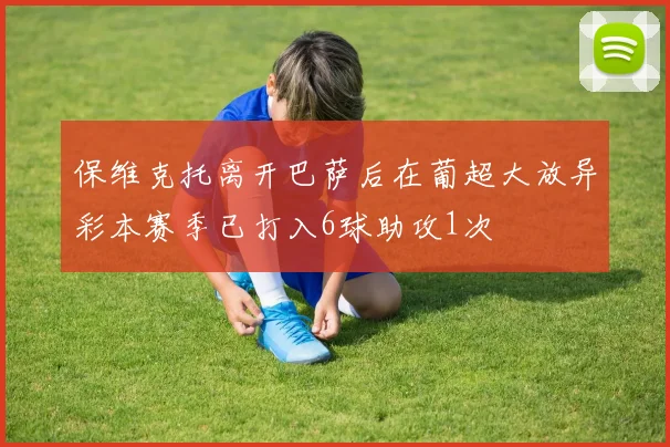 保维克托离开巴萨后在葡超大放异彩本赛季已打入6球助攻1次