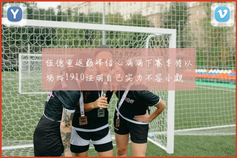 伍德重返巅峰信心满满下赛季将以场均1910证明自己实力不容小觑