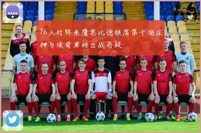 76人对阵老鹰恩比德缺席第十场庄神与埃奇库姆出战存疑