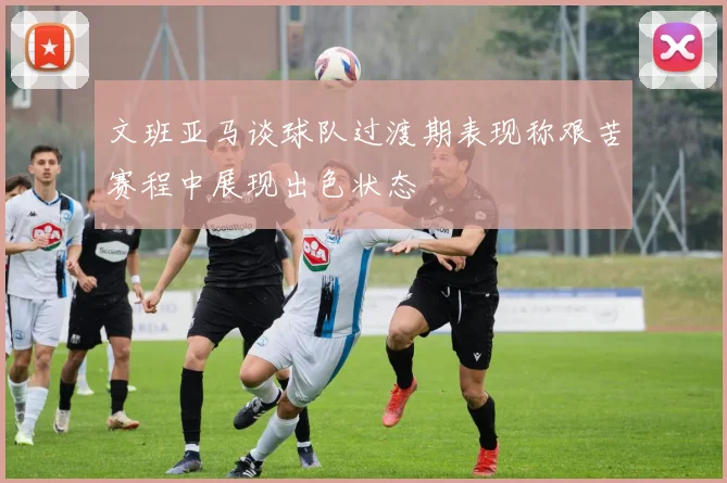文班亚马谈球队过渡期表现称艰苦赛程中展现出色状态