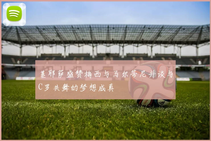 基耶萨盛赞梅西与马尔蒂尼并谈与C罗共舞的梦想成真