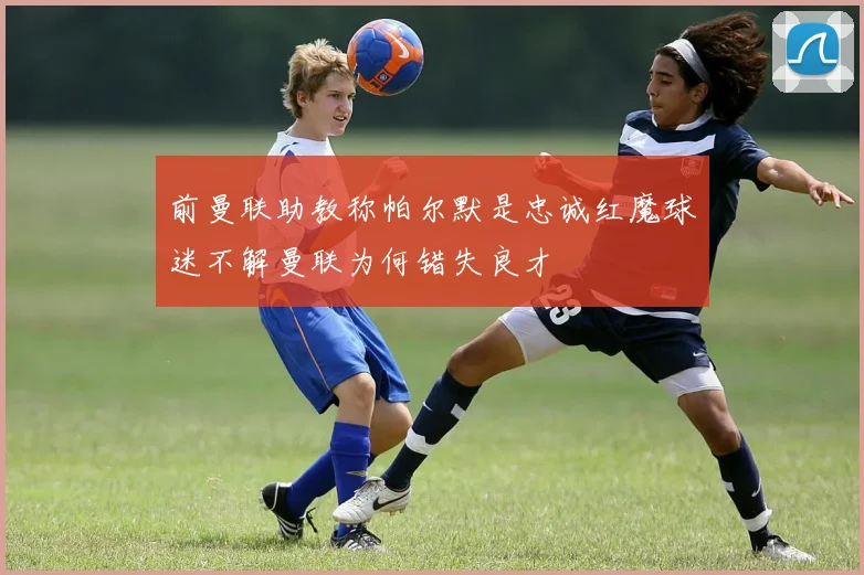 前曼联助教称帕尔默是忠诚红魔球迷不解曼联为何错失良才