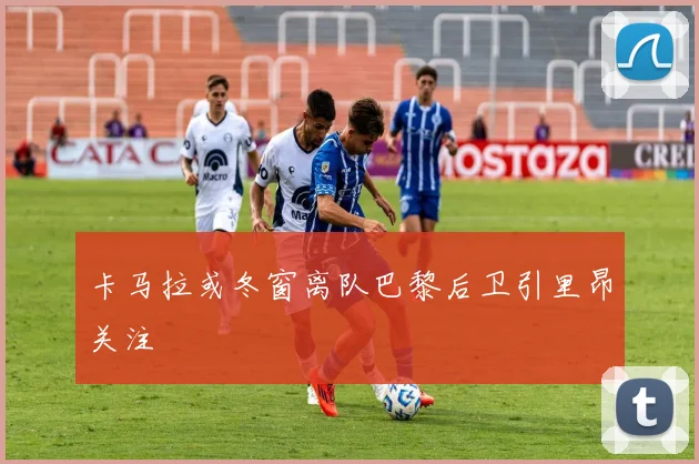 卡马拉或冬窗离队巴黎后卫引里昂关注