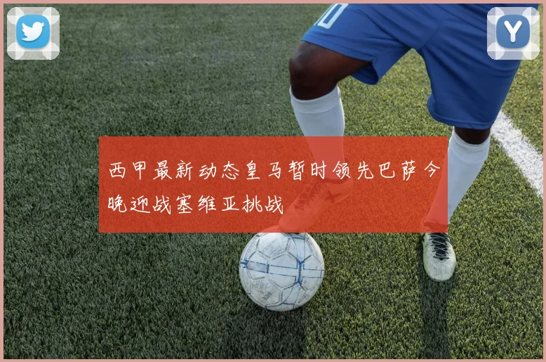 西甲最新动态皇马暂时领先巴萨今晚迎战塞维亚挑战