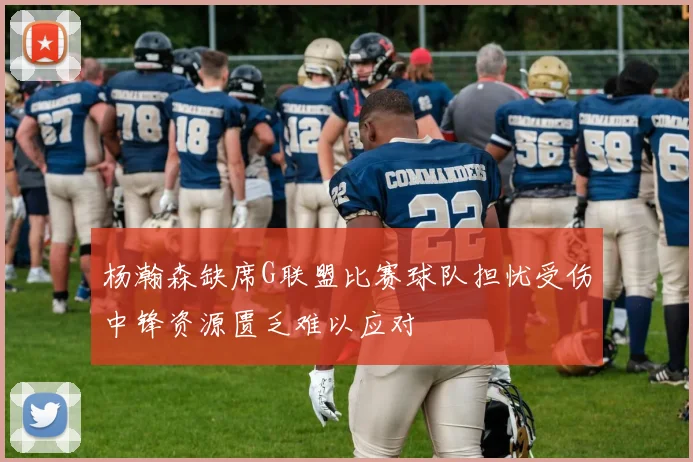 杨瀚森缺席G联盟比赛球队担忧受伤中锋资源匮乏难以应对