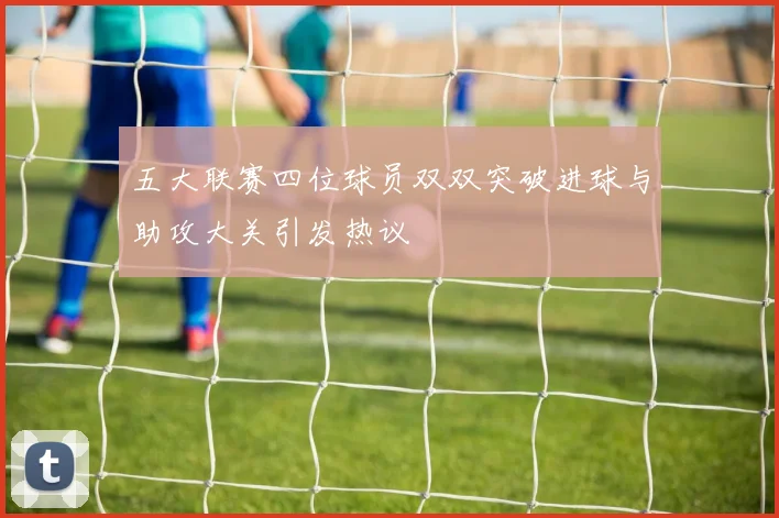 五大联赛四位球员双双突破进球与助攻大关引发热议