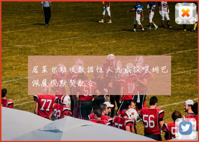 居莱尔助攻数据惊人九成投喂姆巴佩展现默契配合