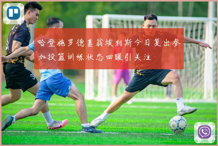 哈登施罗德基翁埃利斯今日复出参加投篮训练状态回暖引关注