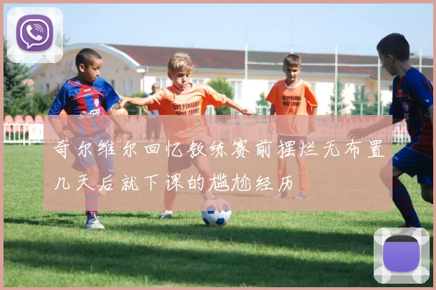 奇尔维尔回忆教练赛前摆烂无布置几天后就下课的尴尬经历