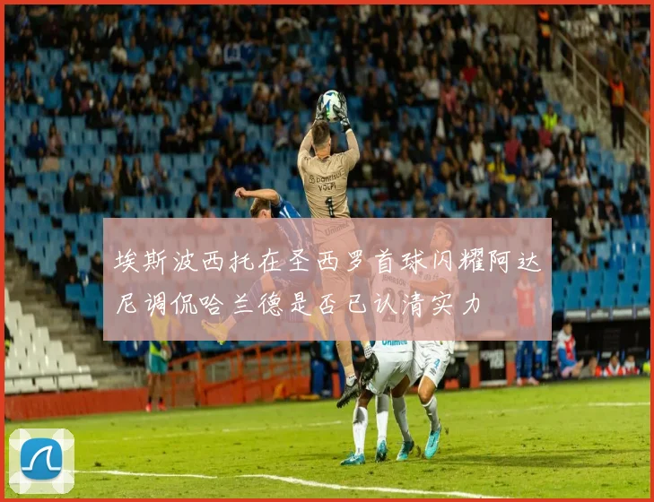 埃斯波西托在圣西罗首球闪耀阿达尼调侃哈兰德是否已认清实力