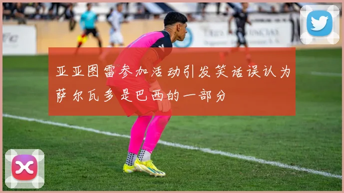 亚亚图雷参加活动引发笑话误认为萨尔瓦多是巴西的一部分